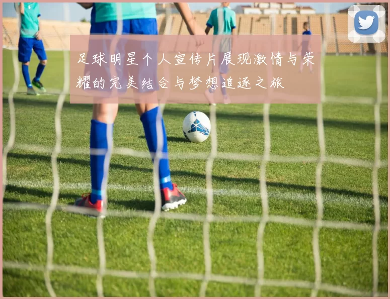 足球明星个人宣传片展现激情与荣耀的完美结合与梦想追逐之旅