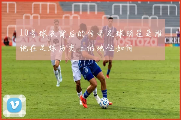 10号球衣背后的传奇足球明星是谁他在足球历史上的地位如何