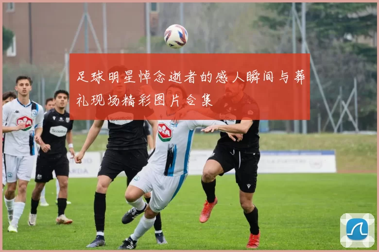 足球明星悼念逝者的感人瞬间与葬礼现场精彩图片合集
