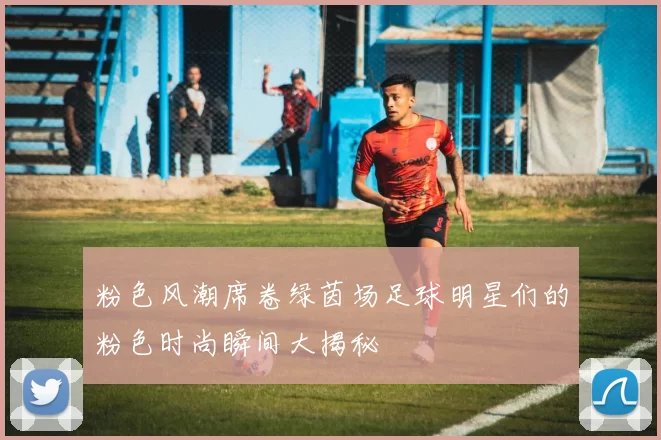粉色风潮席卷绿茵场足球明星们的粉色时尚瞬间大揭秘