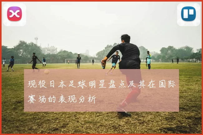 现役日本足球明星盘点及其在国际赛场的表现分析