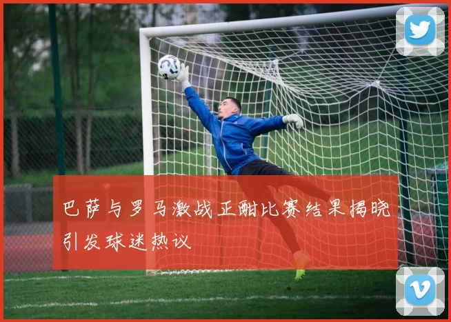 巴萨与罗马激战正酣比赛结果揭晓引发球迷热议