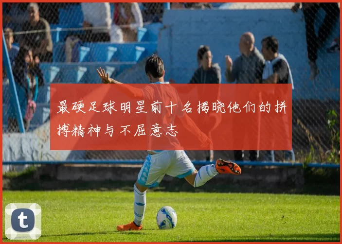 最硬足球明星前十名揭晓他们的拼搏精神与不屈意志