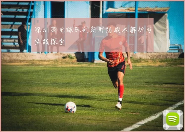 深圳羽毛球队创新盯防战术解析与实践探索