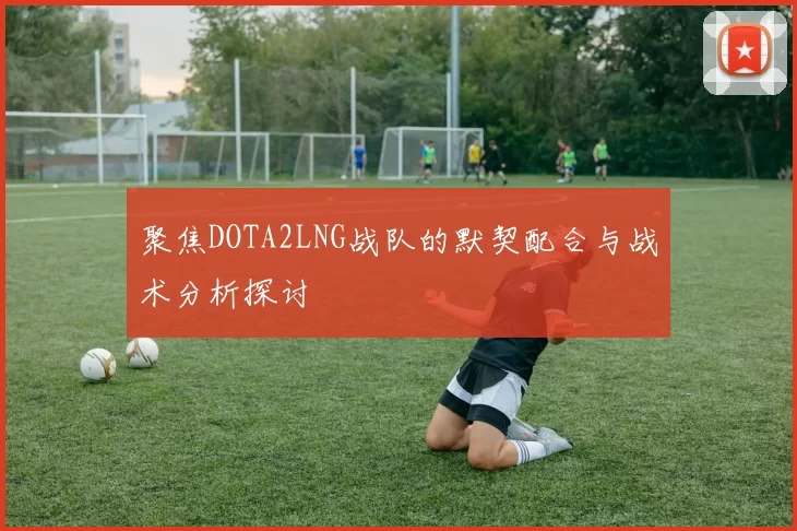 聚焦DOTA2LNG战队的默契配合与战术分析探讨