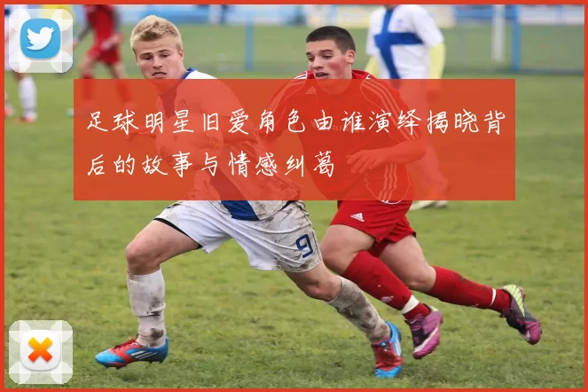 足球明星旧爱角色由谁演绎揭晓背后的故事与情感纠葛