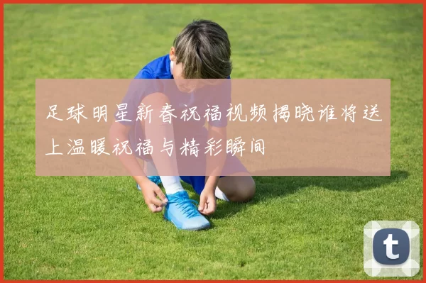 足球明星新春祝福视频揭晓谁将送上温暖祝福与精彩瞬间