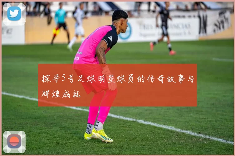 探寻5号足球明星球员的传奇故事与辉煌成就