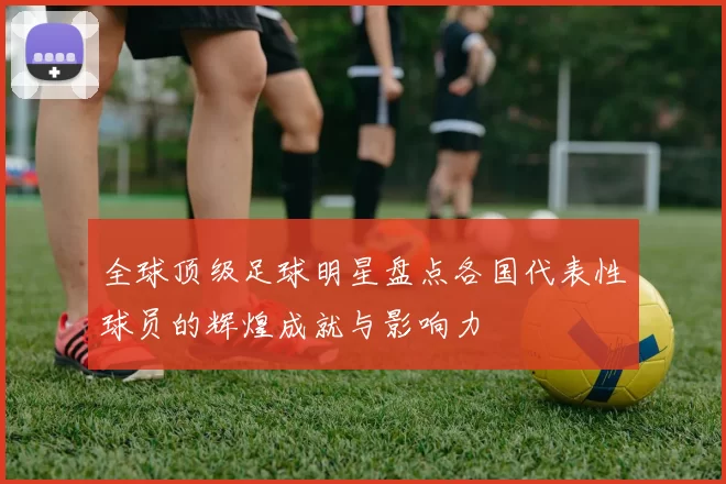 全球顶级足球明星盘点各国代表性球员的辉煌成就与影响力
