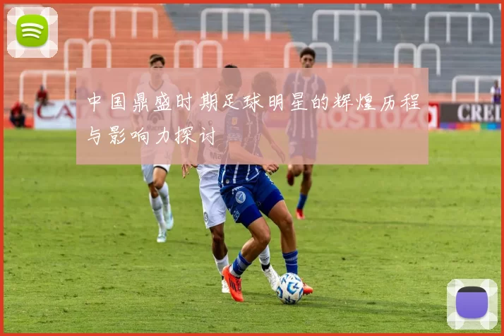 中国鼎盛时期足球明星的辉煌历程与影响力探讨