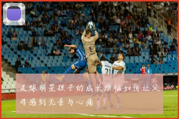 足球明星孩子的成长烦恼如何让父母感到无奈与心痛