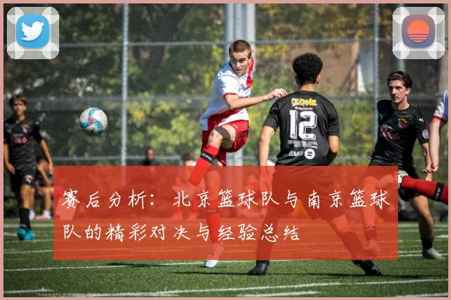 赛后分析：北京篮球队与南京篮球队的精彩对决与经验总结
