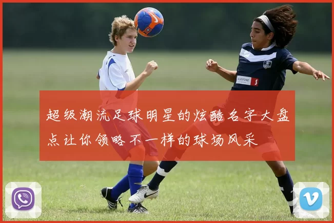 超级潮流足球明星的炫酷名字大盘点让你领略不一样的球场风采