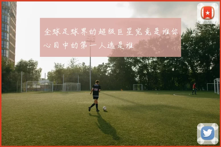全球足球界的超级巨星究竟是谁你心目中的第一人选是谁