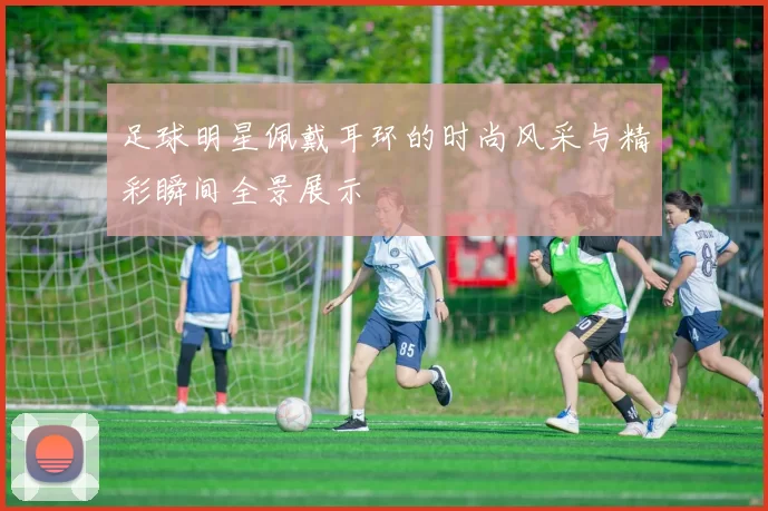 足球明星佩戴耳环的时尚风采与精彩瞬间全景展示