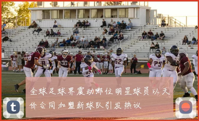 全球足球界震动哪位明星球员以天价合同加盟新球队引发热议