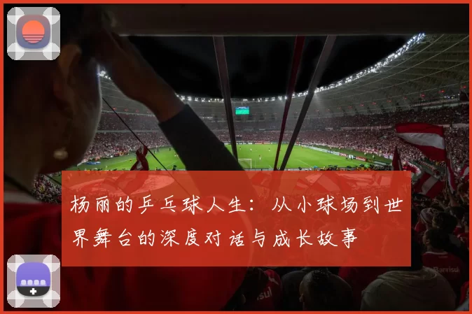 杨丽的乒乓球人生：从小球场到世界舞台的深度对话与成长故事