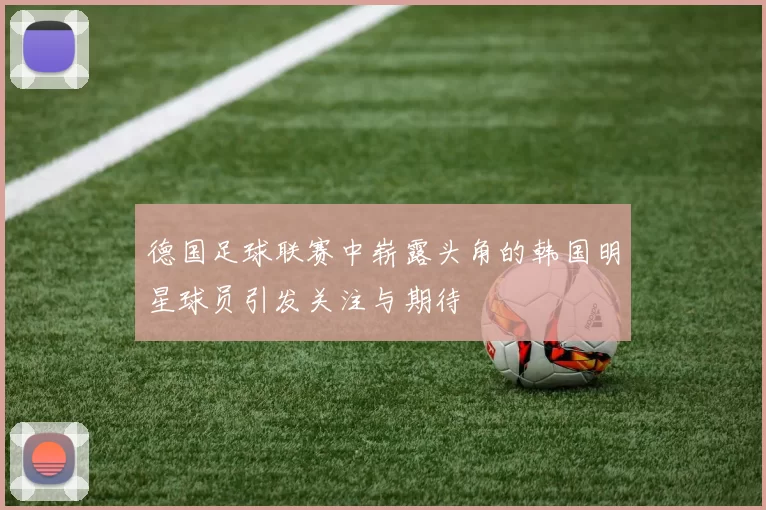 德国足球联赛中崭露头角的韩国明星球员引发关注与期待