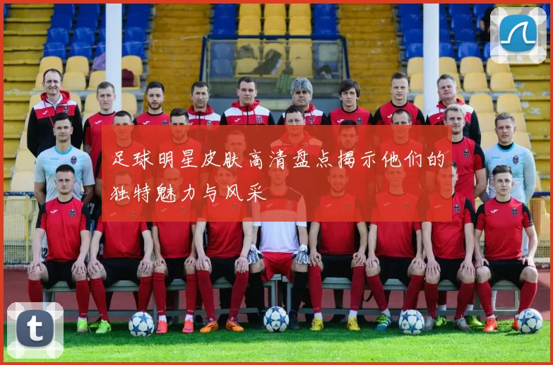 足球明星皮肤高清盘点揭示他们的独特魅力与风采