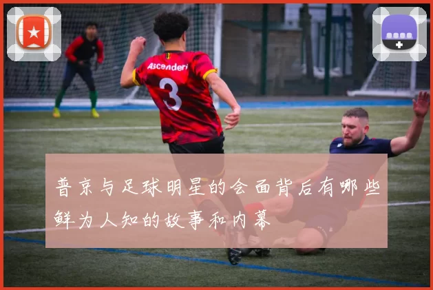 普京与足球明星的会面背后有哪些鲜为人知的故事和内幕
