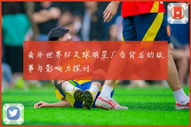 南非世界杯足球明星广告背后的故事与影响力探讨