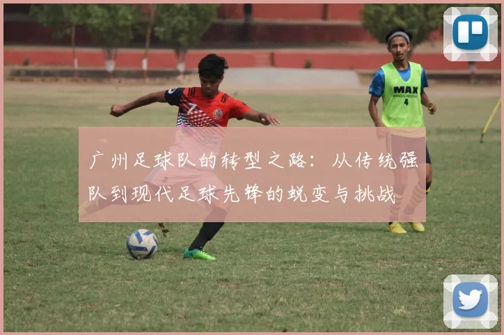广州足球队的转型之路：从传统强队到现代足球先锋的蜕变与挑战