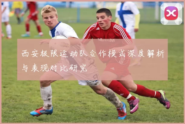 西安极限运动队合作模式深度解析与表现对比研究