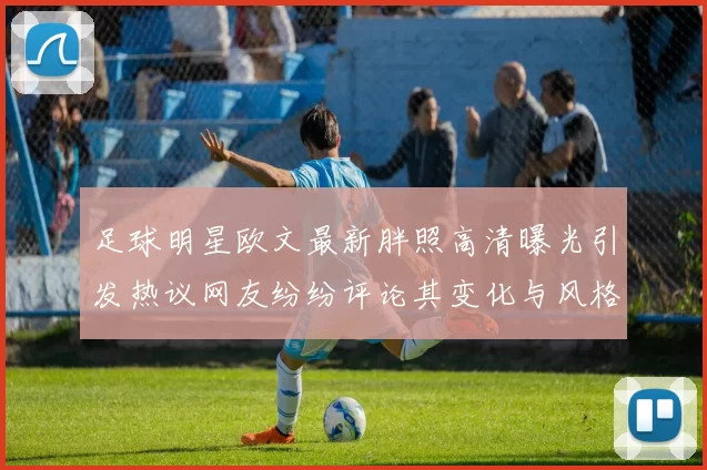 足球明星欧文最新胖照高清曝光引发热议网友纷纷评论其变化与风格