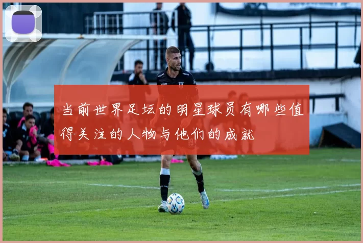 当前世界足坛的明星球员有哪些值得关注的人物与他们的成就