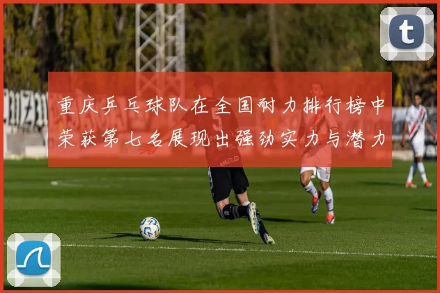 重庆乒乓球队在全国耐力排行榜中荣获第七名展现出强劲实力与潜力