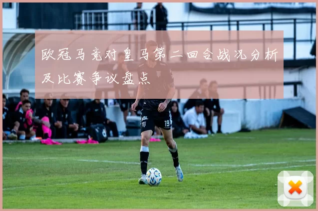 欧冠马竞对皇马第二回合战况分析及比赛争议盘点