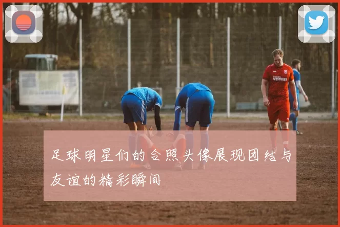 足球明星们的合照头像展现团结与友谊的精彩瞬间