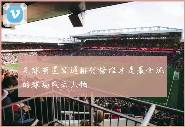 足球明星装逼排行榜谁才是最会玩的球场风云人物