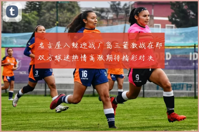 名古屋八鲸迎战广岛三箭激战在即双方球迷热情高涨期待精彩对决