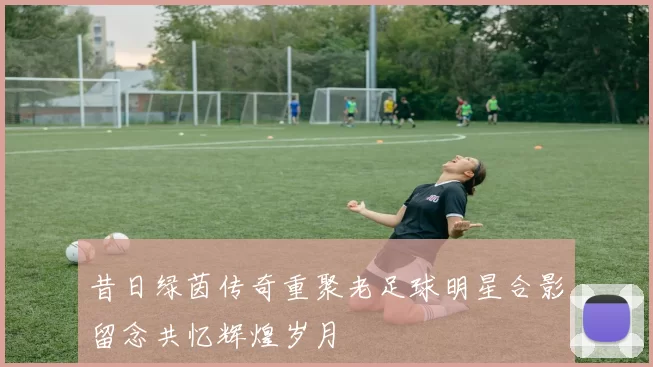 昔日绿茵传奇重聚老足球明星合影留念共忆辉煌岁月