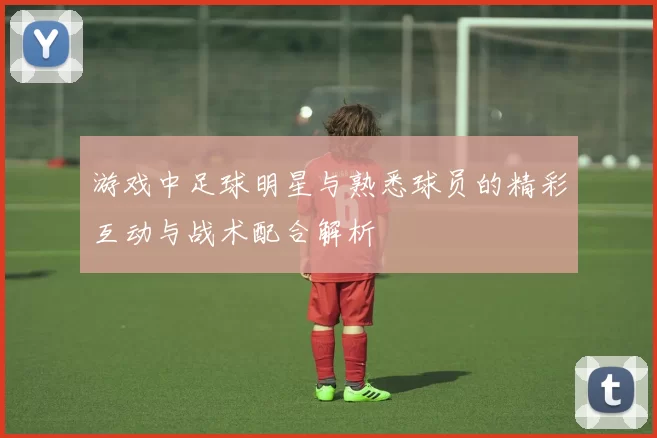 游戏中足球明星与熟悉球员的精彩互动与战术配合解析