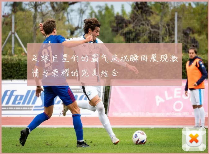 足球巨星们的霸气庆祝瞬间展现激情与荣耀的完美结合