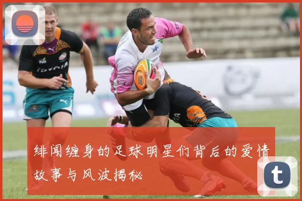 绯闻缠身的足球明星们背后的爱情故事与风波揭秘