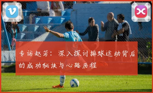 专访赵芳：深入探讨排球运动背后的成功秘诀与心路历程