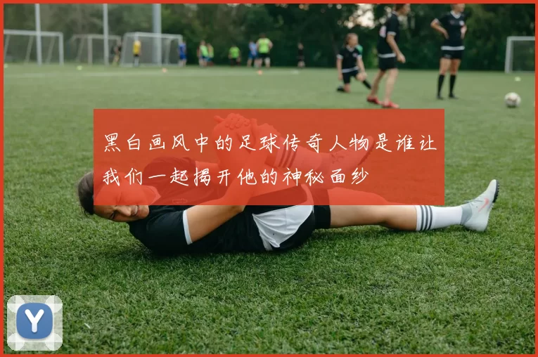 黑白画风中的足球传奇人物是谁让我们一起揭开他的神秘面纱