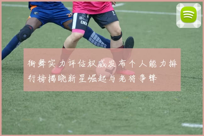 街舞实力评估权威发布个人能力排行榜揭晓新星崛起与老将争锋