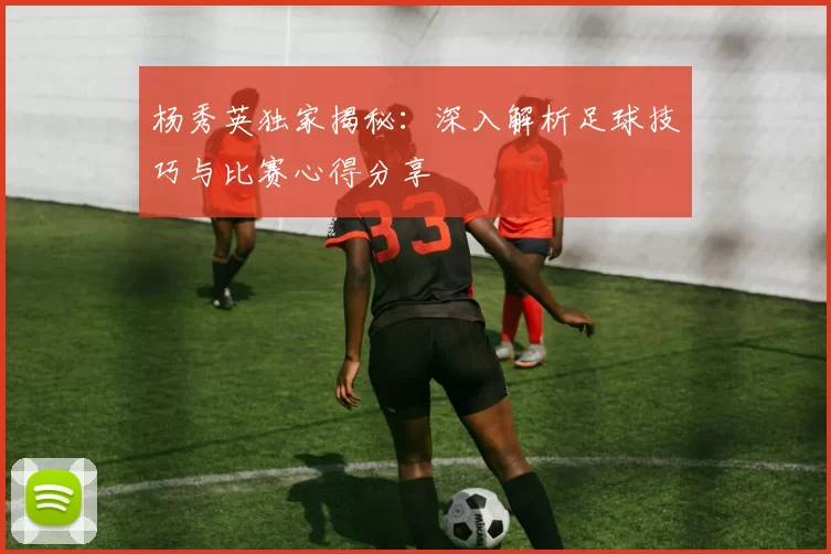 杨秀英独家揭秘：深入解析足球技巧与比赛心得分享