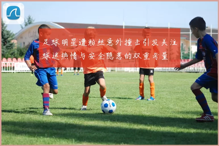 足球明星遭粉丝意外撞击引发关注球迷热情与安全隐患的双重考量