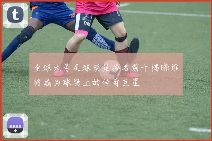 全球大号足球明星排名前十揭晓谁将成为球场上的传奇巨星