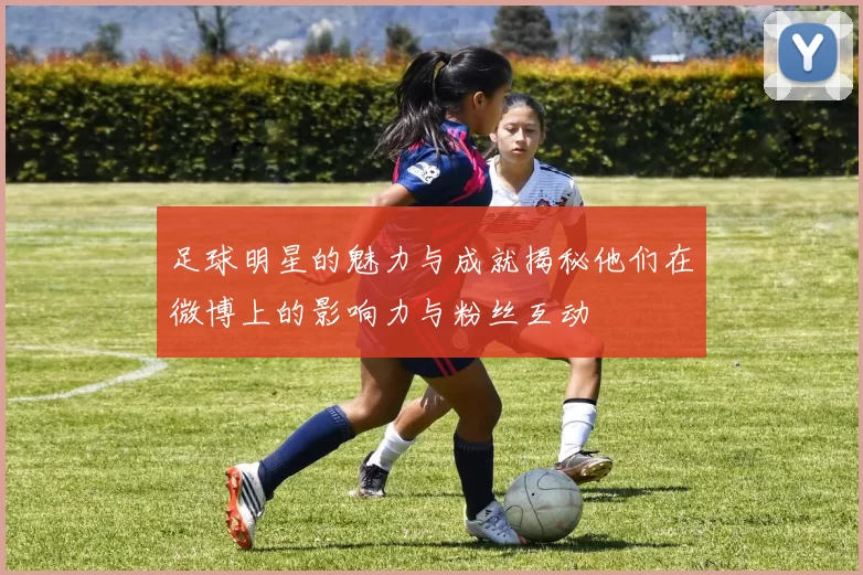 足球明星的魅力与成就揭秘他们在微博上的影响力与粉丝互动