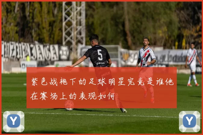 紫色战袍下的足球明星究竟是谁他在赛场上的表现如何