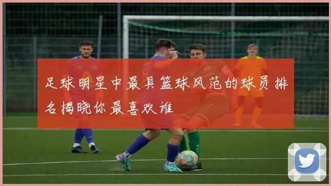 足球明星中最具篮球风范的球员排名揭晓你最喜欢谁