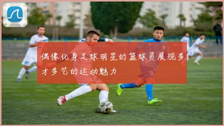 偶像化身足球明星的篮球员展现多才多艺的运动魅力