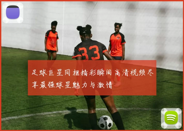 足球巨星同框精彩瞬间高清视频尽享最强球星魅力与激情