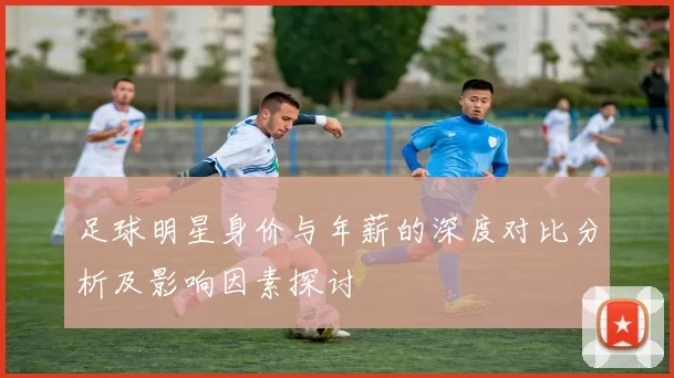 足球明星身价与年薪的深度对比分析及影响因素探讨